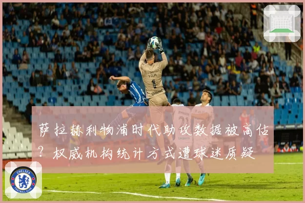 萨拉赫利物浦时代助攻数据被高估?权威机构统计方式遭球迷质疑