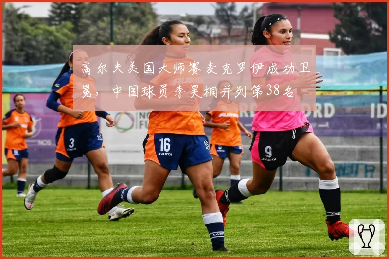 高尔夫美国大师赛麦克罗伊成功卫冕,中国球员李昊桐并列第38名