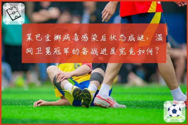 莱巴金娜病毒感染后状态成谜,温网卫冕冠军的备战进度究竟如何?