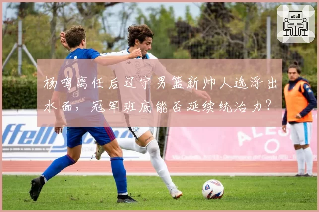 杨鸣离任后辽宁男篮新帅人选浮出水面，冠军班底能否延续统治力？