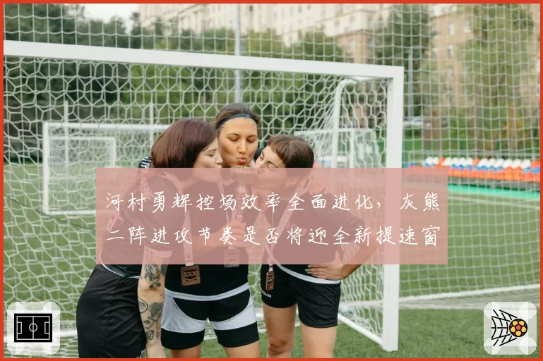 河村勇辉控场效率全面进化,灰熊二阵进攻节奏是否将迎全新提速窗口?