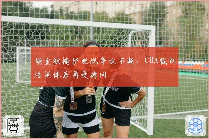 胡金秋掩护犯规争议不断，CBA裁判培训体系再受拷问