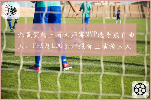 无畏契约上海大师赛MVP选手成自由人，FPX与EDG竞相报价上演抢人大战