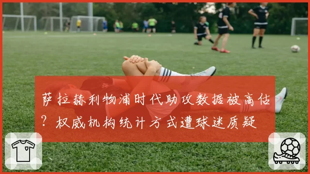 萨拉赫利物浦时代助攻数据被高估?权威机构统计方式遭球迷质疑