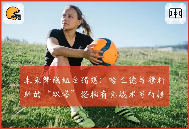 未来锋线组合猜想：哈兰德与穆科科的“双塔”搭档有无战术可行性？