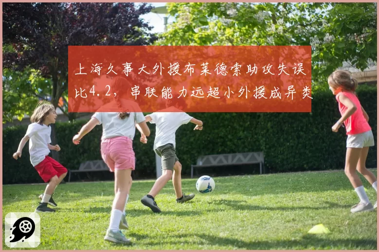 上海久事大外援布莱德索助攻失误比4.2,串联能力远超小外援成异类