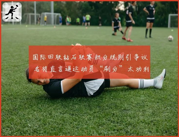 国际田联钻石联赛积分规则引争议 名将直言逼运动员“刷分”太功利