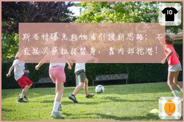 斯洛特曝光利物浦引援新思路：不直接买萨拉赫替身，靠内部挖潜！