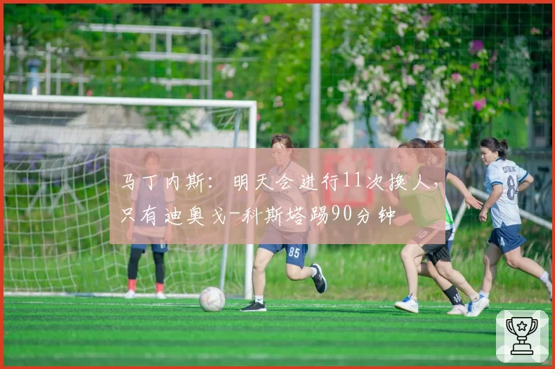 马丁内斯:明天会进行11次换人,只有迪奥戈-科斯塔踢90分钟