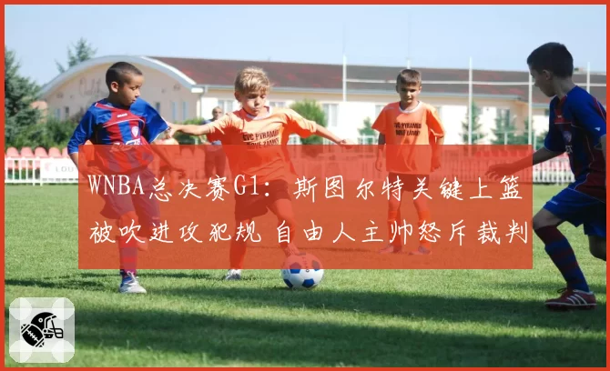 WNBA总决赛G1:斯图尔特关键上篮被吹进攻犯规 自由人主帅怒斥裁判“业余水平”