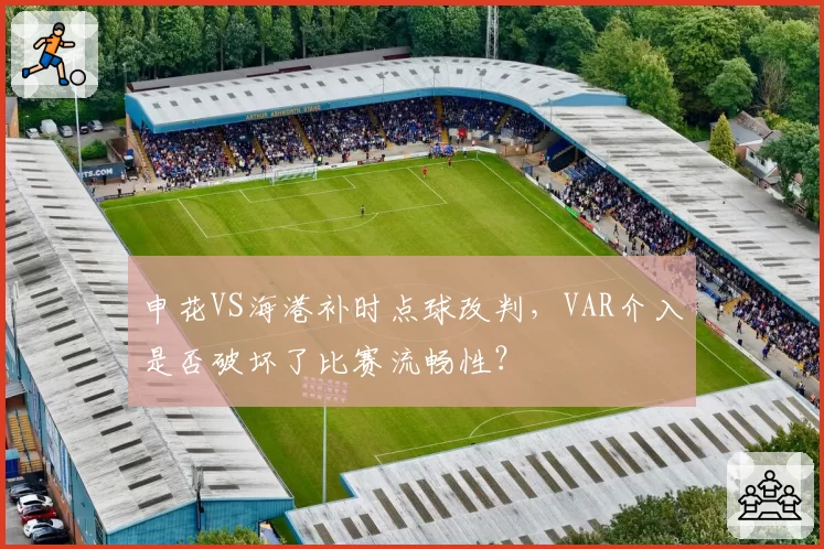 申花VS海港补时点球改判,VAR介入是否破坏了比赛流畅性?