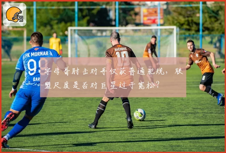 字母哥肘击对手仅获普通犯规，联盟尺度是否对巨星过于宽松？