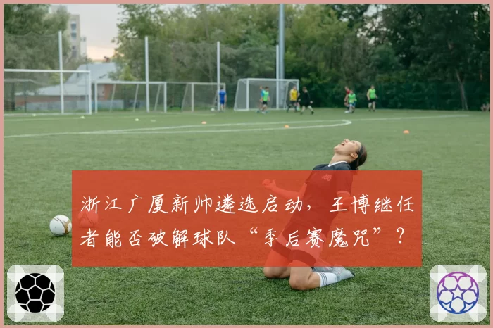 浙江广厦新帅遴选启动，王博继任者能否破解球队“季后赛魔咒”？