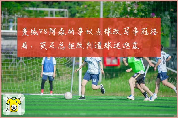 曼城vs阿森纳争议点球改写争冠格局，英足总拒改判遭球迷炮轰