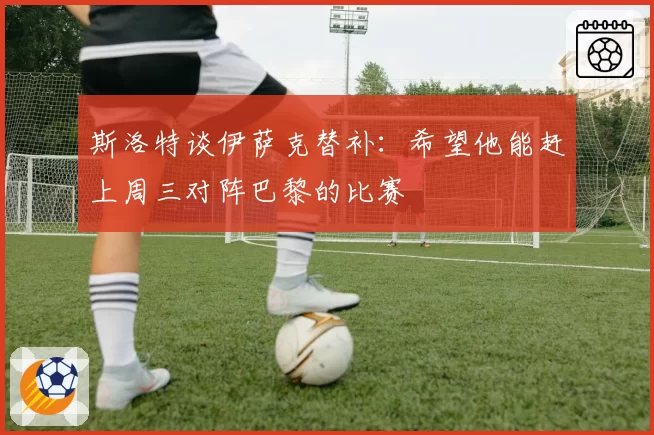 斯洛特谈伊萨克替补:希望他能赶上周三对阵巴黎的比赛