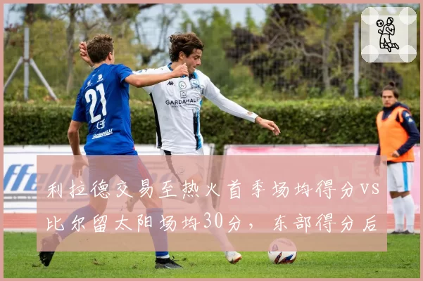 利拉德交易至热火首季场均得分vs比尔留太阳场均30分,东部得分后卫火力对决