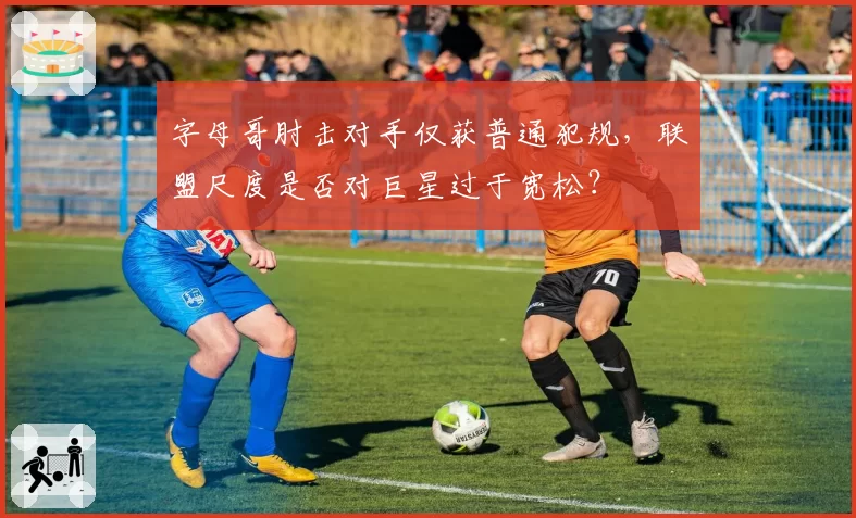 字母哥肘击对手仅获普通犯规，联盟尺度是否对巨星过于宽松？
