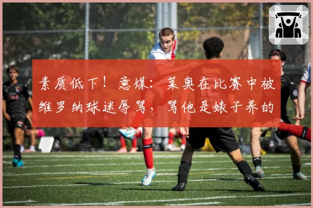 素质低下！意媒：莱奥在比赛中被维罗纳球迷辱骂，骂他是婊子养的