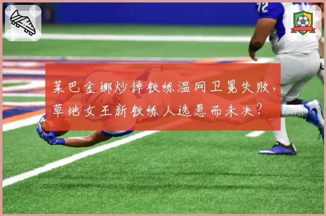 莱巴金娜炒掉教练温网卫冕失败，草地女王新教练人选悬而未决？