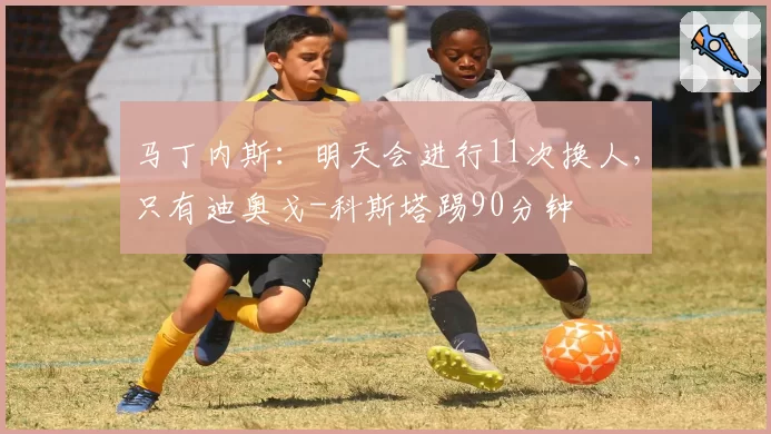 马丁内斯：明天会进行11次换人，只有迪奥戈-科斯塔踢90分钟