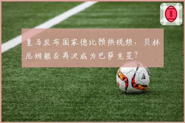 皇马发布国家德比预热视频,贝林厄姆能否再次成为巴萨克星?