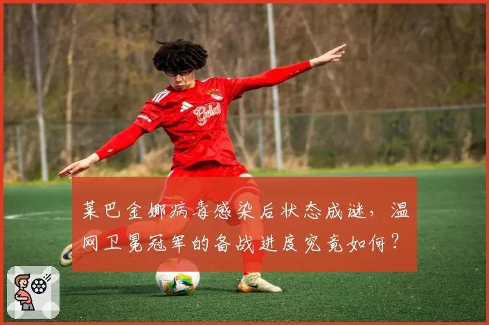 莱巴金娜病毒感染后状态成谜,温网卫冕冠军的备战进度究竟如何?