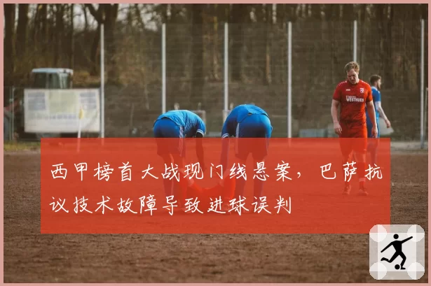 西甲榜首大战现门线悬案，巴萨抗议技术故障导致进球误判