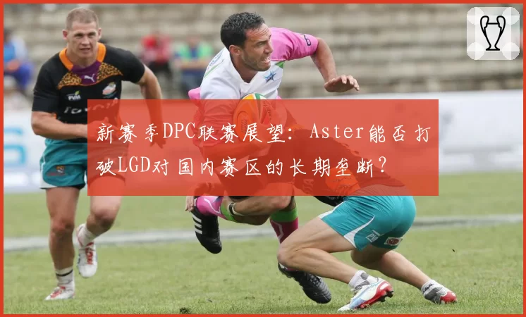 新赛季DPC联赛展望：Aster能否打破LGD对国内赛区的长期垄断？