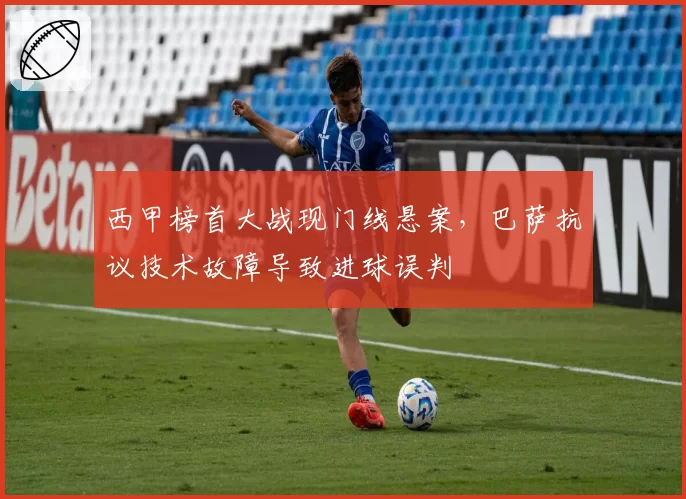 西甲榜首大战现门线悬案，巴萨抗议技术故障导致进球误判