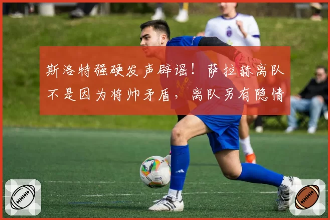 斯洛特强硬发声辟谣!萨拉赫离队不是因为将帅矛盾,离队另有隐情