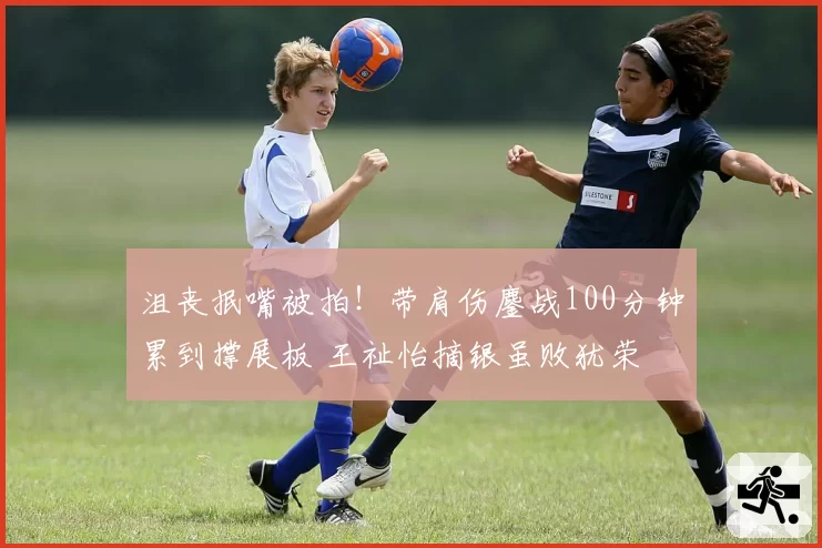 沮丧抿嘴被拍！带肩伤鏖战100分钟累到撑展板 王祉怡摘银虽败犹荣