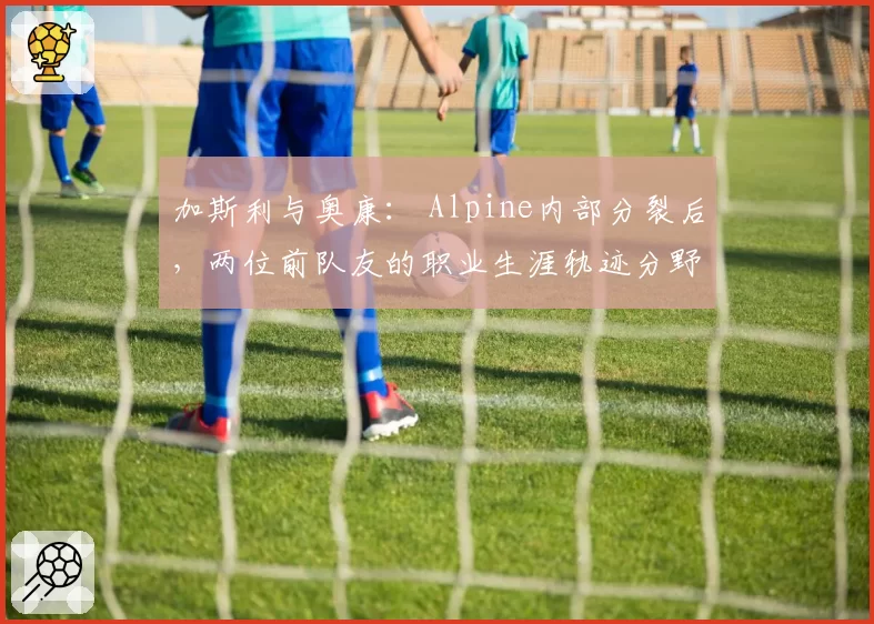 加斯利与奥康： Alpine内部分裂后，两位前队友的职业生涯轨迹分野