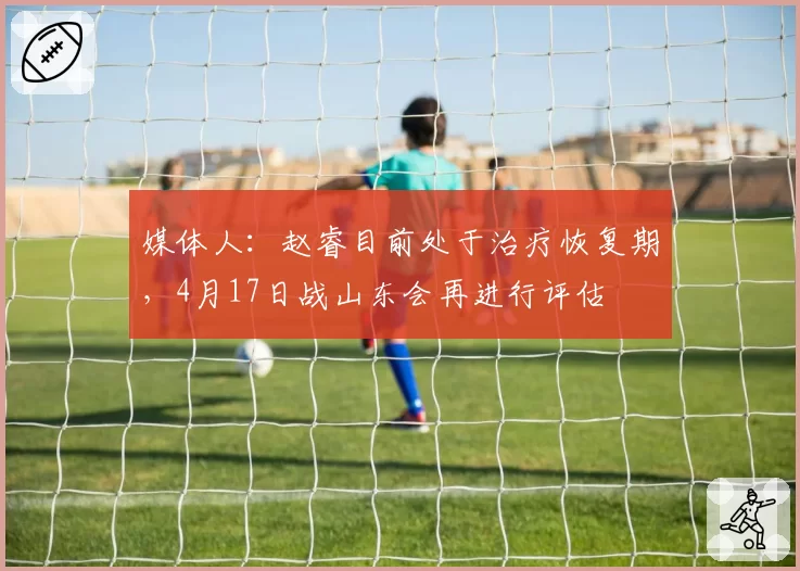 媒体人：赵睿目前处于治疗恢复期，4月17日战山东会再进行评估
