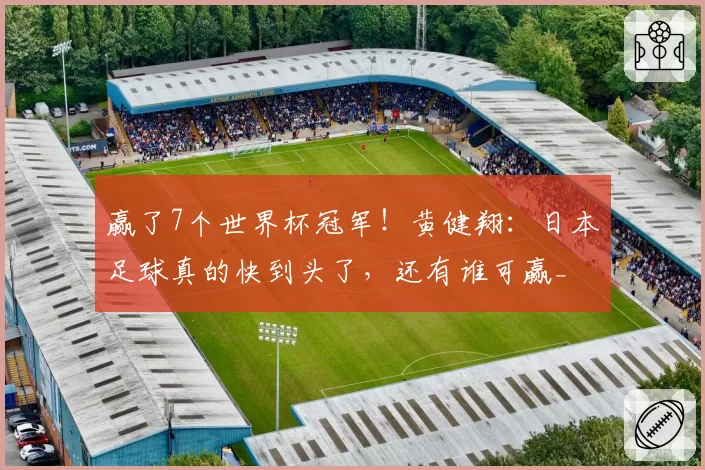 赢了7个世界杯冠军！黄健翔：日本足球真的快到头了，还有谁可赢_