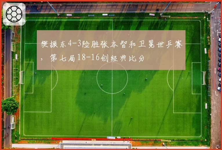 樊振东4-3险胜张本智和卫冕世乒赛,第七局18-16创经典比分