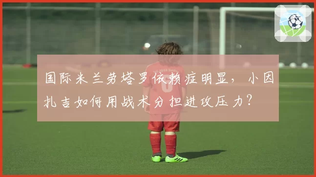 国际米兰劳塔罗依赖症明显，小因扎吉如何用战术分担进攻压力？