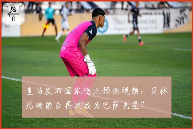 皇马发布国家德比预热视频,贝林厄姆能否再次成为巴萨克星?