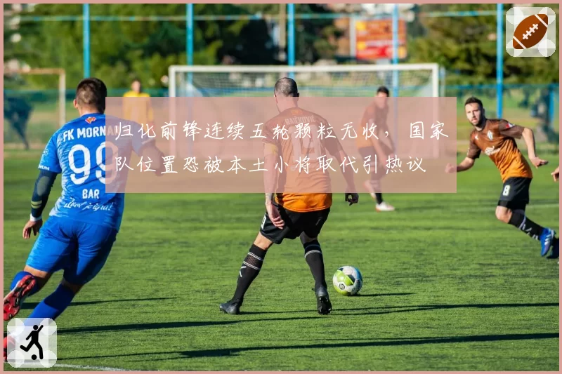 归化前锋连续五轮颗粒无收，国家队位置恐被本土小将取代引热议