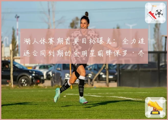 湖人休赛期首要目标曝光:全力追逐合同到期的全明星前锋保罗·乔治