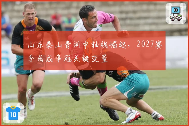 山东泰山青训中轴线崛起,2027赛季或成争冠关键变量