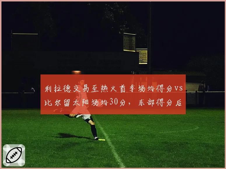 利拉德交易至热火首季场均得分vs比尔留太阳场均30分,东部得分后卫火力对决