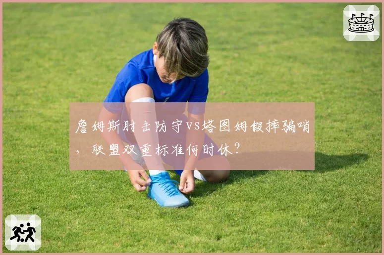 詹姆斯肘击防守vs塔图姆假摔骗哨,联盟双重标准何时休?