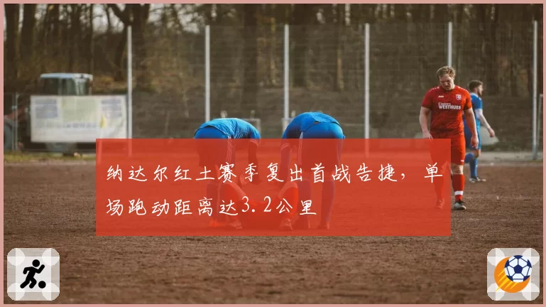 纳达尔红土赛季复出首战告捷，单场跑动距离达3.2公里