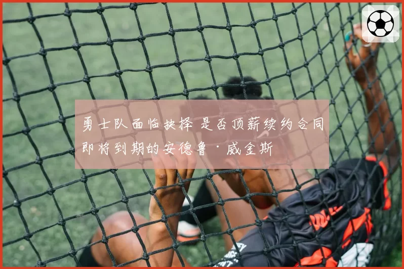 勇士队面临抉择 是否顶薪续约合同即将到期的安德鲁·威金斯