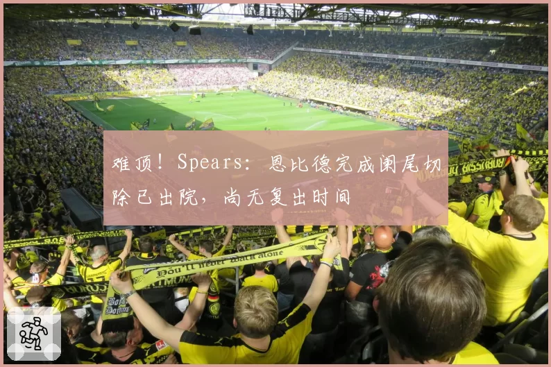 难顶!Spears:恩比德完成阑尾切除已出院,尚无复出时间
