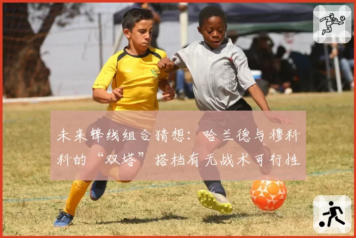 未来锋线组合猜想：哈兰德与穆科科的“双塔”搭档有无战术可行性？