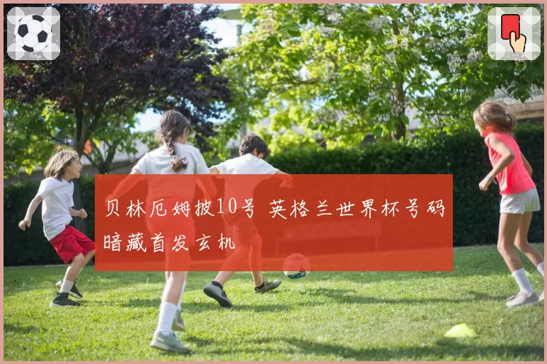 贝林厄姆披10号 英格兰世界杯号码暗藏首发玄机