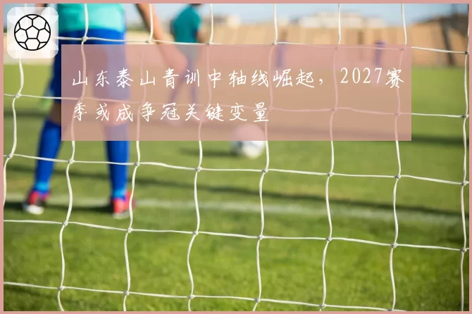 山东泰山青训中轴线崛起,2027赛季或成争冠关键变量