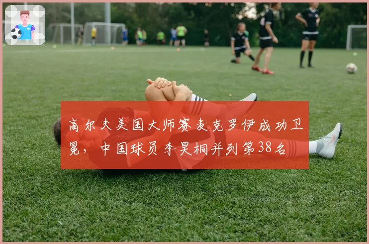 高尔夫美国大师赛麦克罗伊成功卫冕,中国球员李昊桐并列第38名