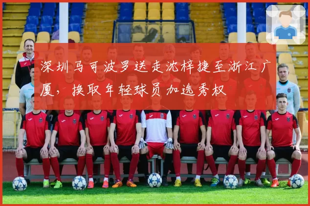 深圳马可波罗送走沈梓捷至浙江广厦，换取年轻球员加选秀权